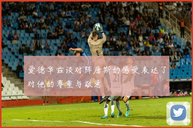 爱德华兹谈对阵唐斯的感受表达了对他的尊重与敬意