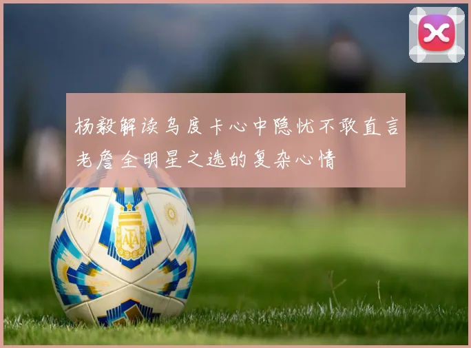 杨毅解读乌度卡心中隐忧不敢直言老詹全明星之选的复杂心情