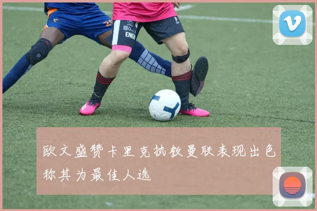 欧文盛赞卡里克执教曼联表现出色称其为最佳人选