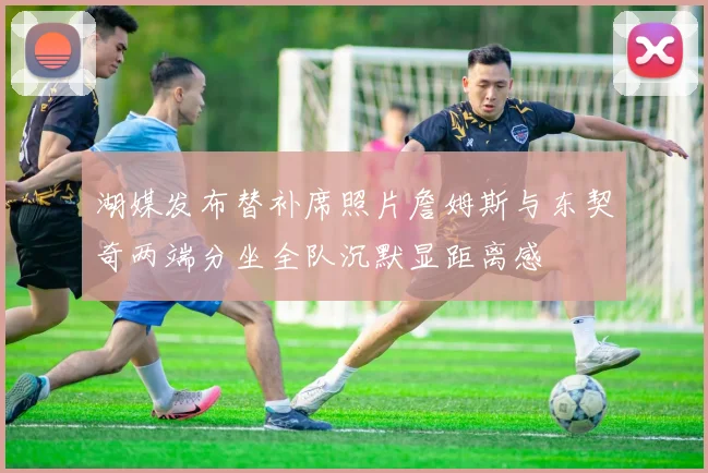 湖媒发布替补席照片詹姆斯与东契奇两端分坐全队沉默显距离感