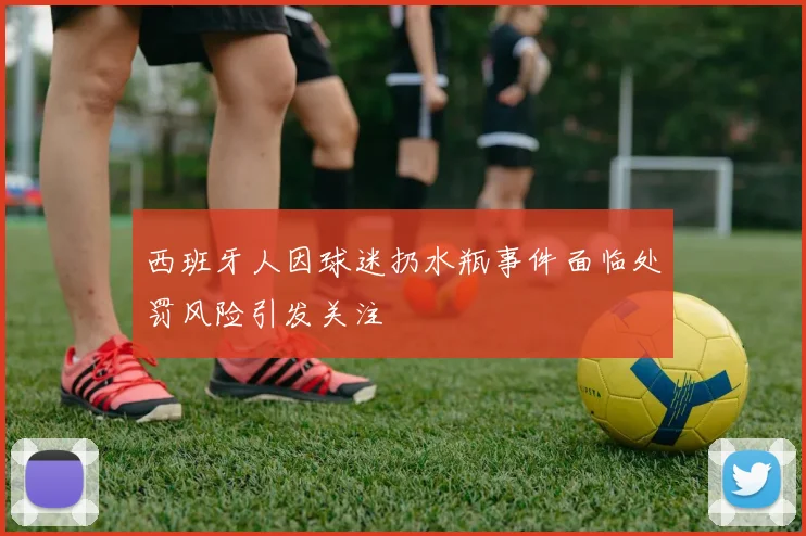 西班牙人因球迷扔水瓶事件面临处罚风险引发关注