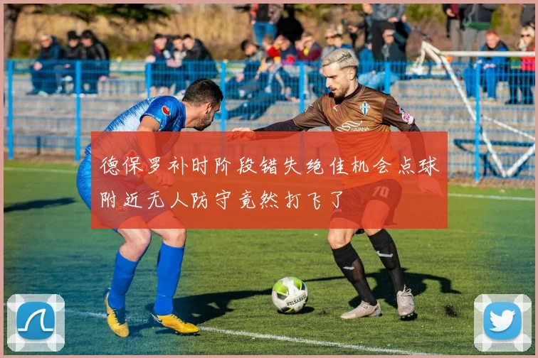 德保罗补时阶段错失绝佳机会点球附近无人防守竟然打飞了