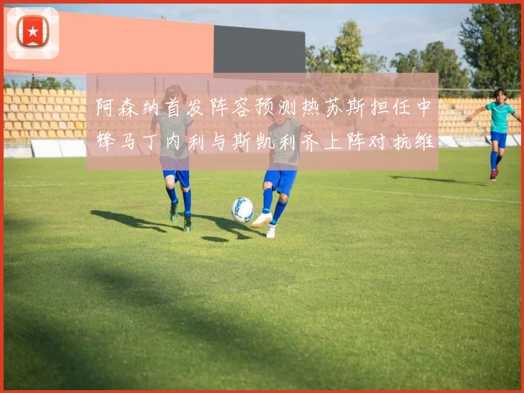 阿森纳首发阵容预测热苏斯担任中锋马丁内利与斯凯利齐上阵对抗维拉