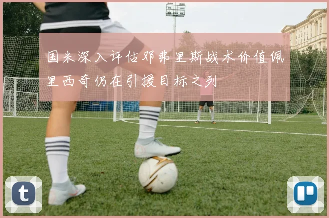 国米深入评估邓弗里斯战术价值佩里西奇仍在引援目标之列