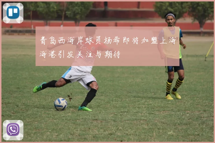 青岛西海岸球员杨希即将加盟上海海港引发关注与期待