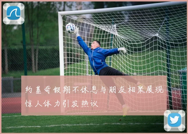 约基奇假期不休息与朋友相聚展现惊人体力引发热议