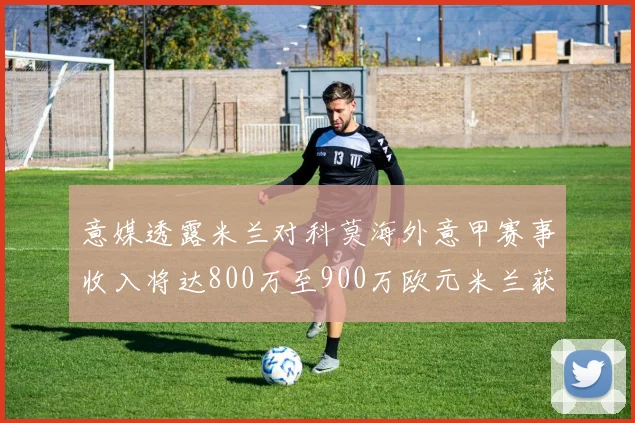 意媒透露米兰对科莫海外意甲赛事收入将达800万至900万欧元米兰获益最大