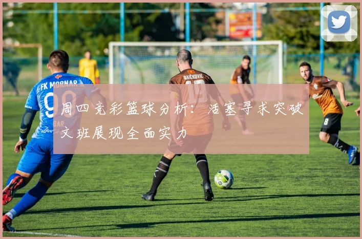 周四竞彩篮球分析：活塞寻求突破文班展现全面实力
