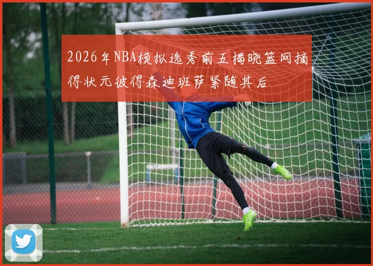 2026年NBA模拟选秀前五揭晓篮网摘得状元彼得森迪班萨紧随其后