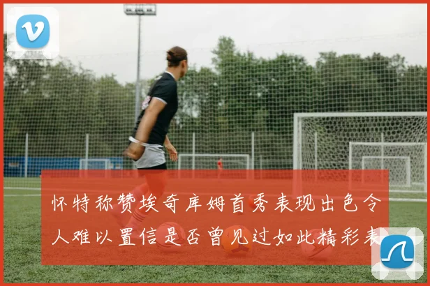 怀特称赞埃奇库姆首秀表现出色令人难以置信是否曾见过如此精彩表现