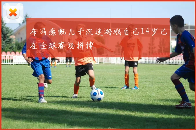 布冯感慨儿子沉迷游戏自己14岁已在全球赛场拼搏