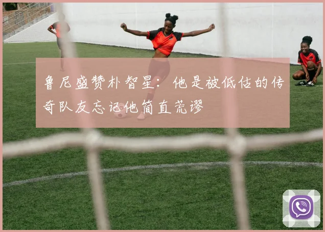 鲁尼盛赞朴智星：他是被低估的传奇队友忘记他简直荒谬