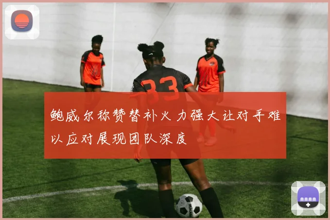 鲍威尔称赞替补火力强大让对手难以应对展现团队深度