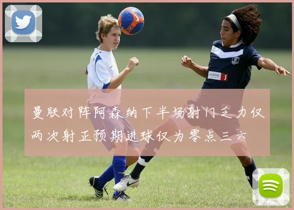曼联对阵阿森纳下半场射门乏力仅两次射正预期进球仅为零点三六