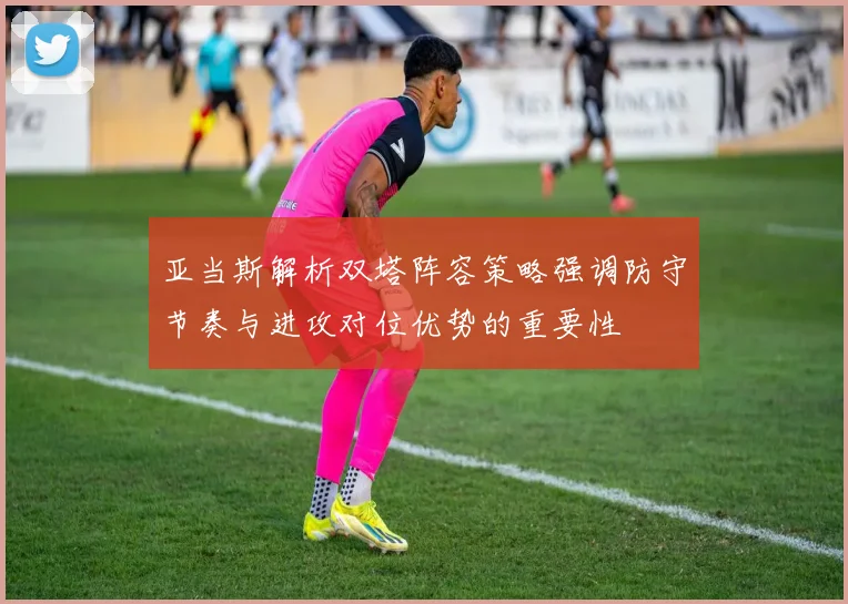 亚当斯解析双塔阵容策略强调防守节奏与进攻对位优势的重要性