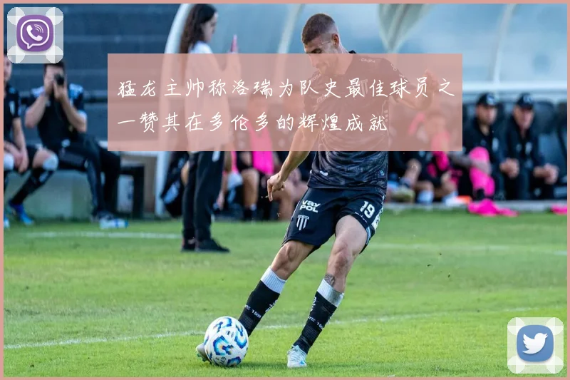 猛龙主帅称洛瑞为队史最佳球员之一赞其在多伦多的辉煌成就