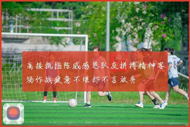 高接抵挡陈威感恩队友拼搏精神客场作战疲惫不堪却不言放弃