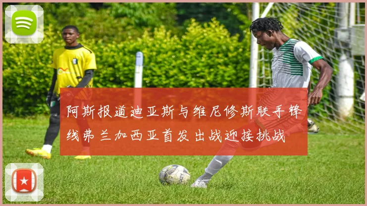 阿斯报道迪亚斯与维尼修斯联手锋线弗兰加西亚首发出战迎接挑战