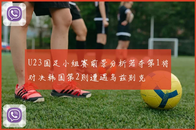 U23国足小组赛前景分析若夺第1将对决韩国第2则遭遇乌兹别克