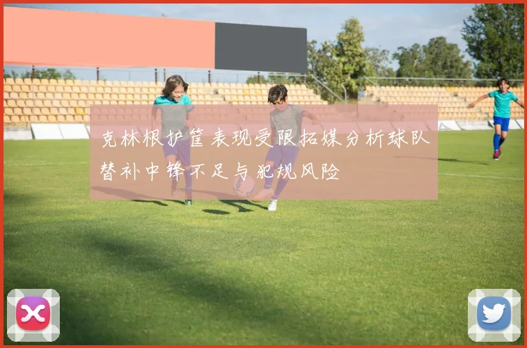克林根护筐表现受限拓媒分析球队替补中锋不足与犯规风险