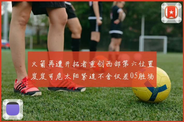火箭再遭开拓者重创西部第六位置岌岌可危太阳紧追不舍仅差05胜场