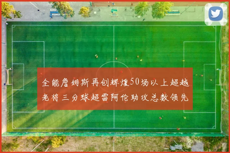 全能詹姆斯再创辉煌50场以上超越老将三分球超雷阿伦助攻总数领先隆多