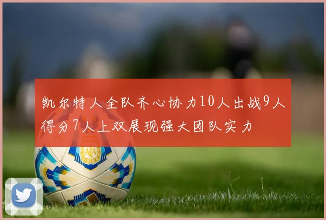 凯尔特人全队齐心协力10人出战9人得分7人上双展现强大团队实力