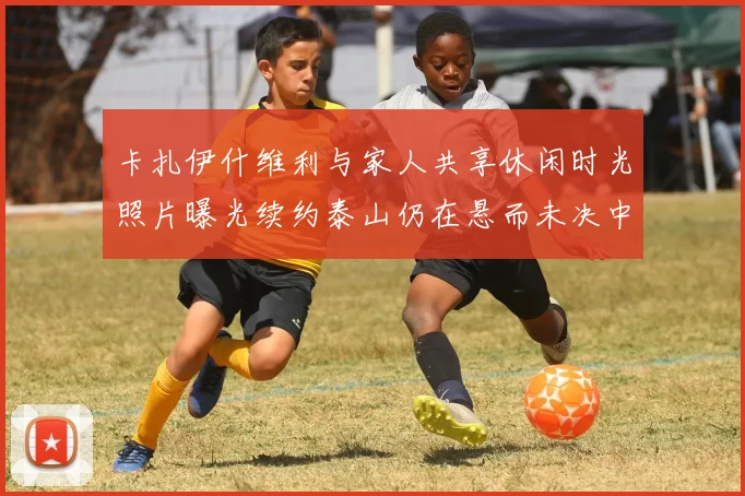 卡扎伊什维利与家人共享休闲时光照片曝光续约泰山仍在悬而未决中