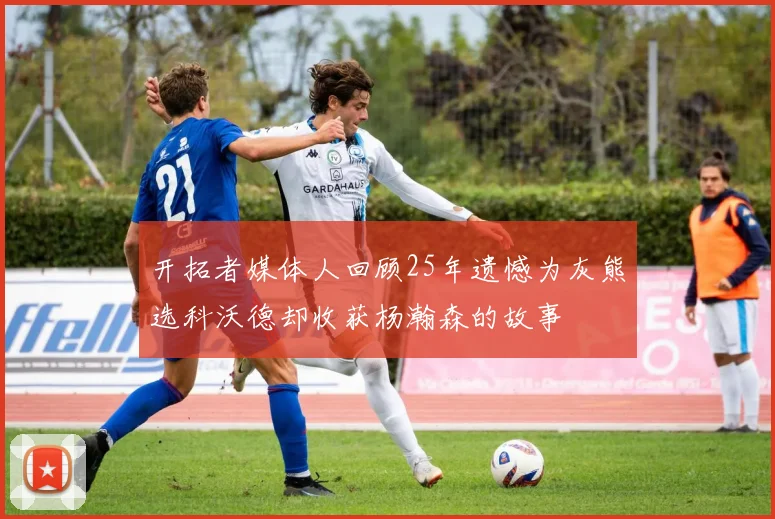 开拓者媒体人回顾25年遗憾为灰熊选科沃德却收获杨瀚森的故事
