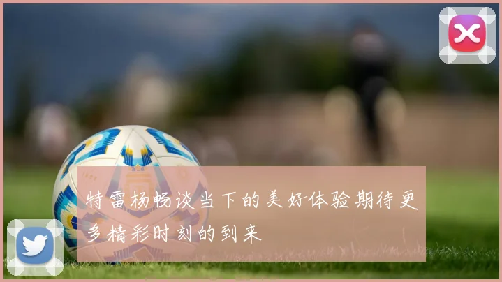 特雷杨畅谈当下的美好体验期待更多精彩时刻的到来