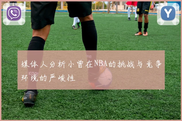 媒体人分析小曾在NBA的挑战与竞争环境的严峻性