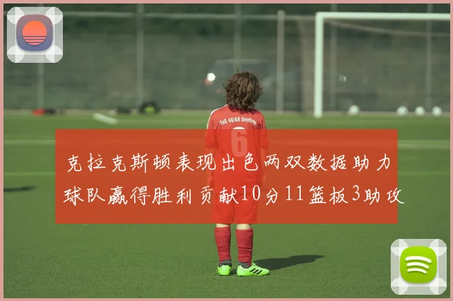 克拉克斯顿表现出色两双数据助力球队赢得胜利贡献10分11篮板3助攻2盖帽