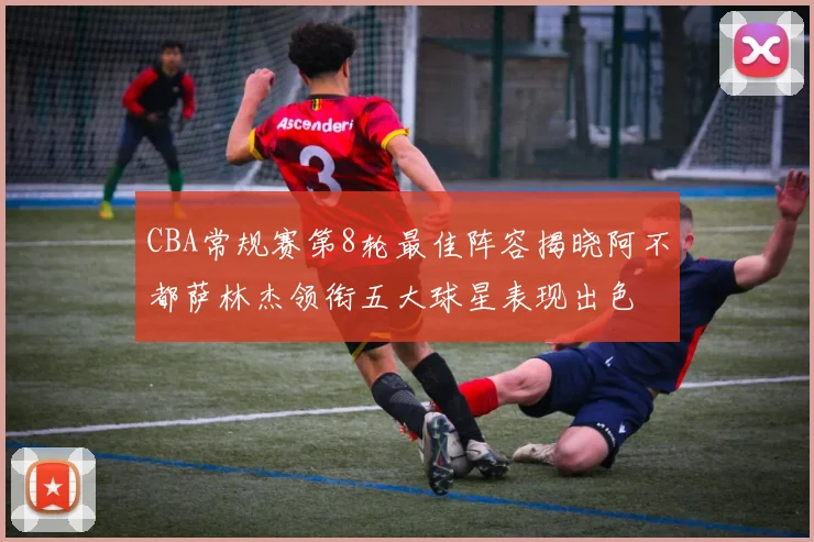 CBA常规赛第8轮最佳阵容揭晓阿不都萨林杰领衔五大球星表现出色