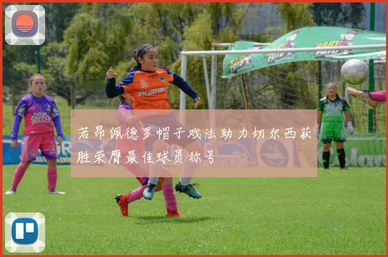 若昂佩德罗帽子戏法助力切尔西获胜荣膺最佳球员称号