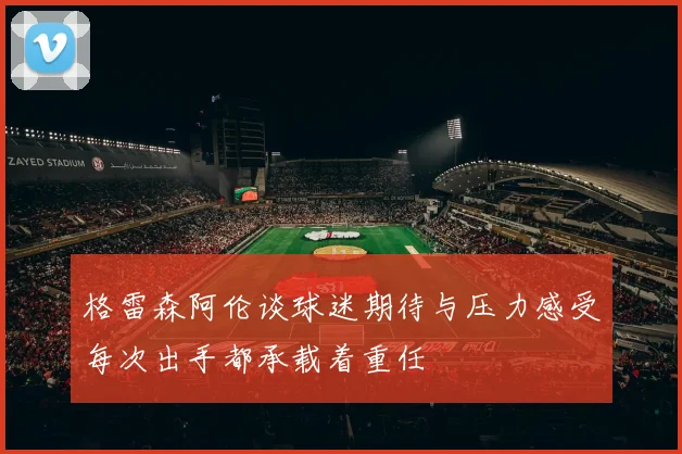 格雷森阿伦谈球迷期待与压力感受每次出手都承载着重任