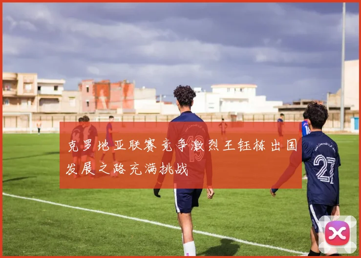 克罗地亚联赛竞争激烈王钰栋出国发展之路充满挑战