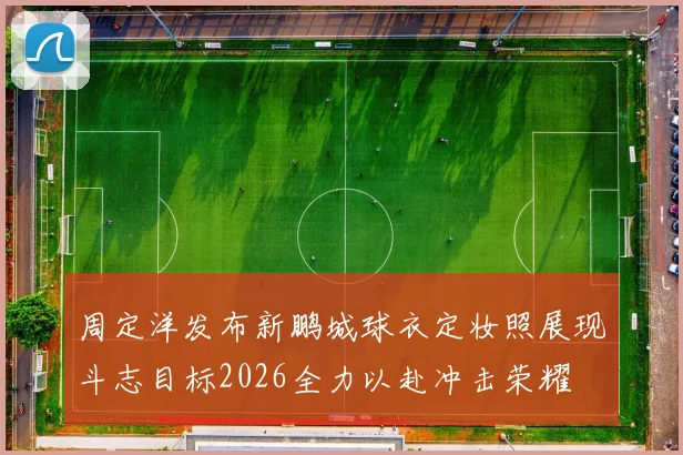周定洋发布新鹏城球衣定妆照展现斗志目标2026全力以赴冲击荣耀