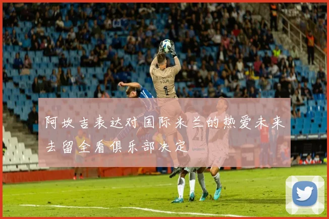 阿坎吉表达对国际米兰的热爱未来去留全看俱乐部决定