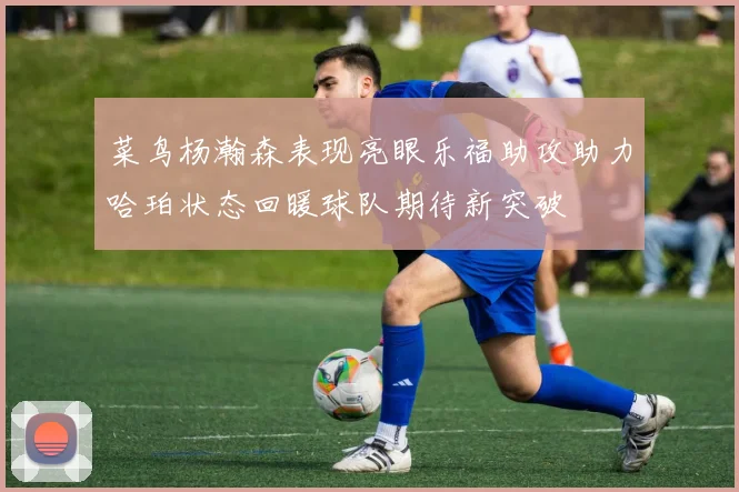 菜鸟杨瀚森表现亮眼乐福助攻助力哈珀状态回暖球队期待新突破