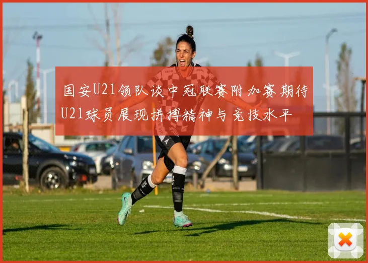 国安U21领队谈中冠联赛附加赛期待U21球员展现拼搏精神与竞技水平