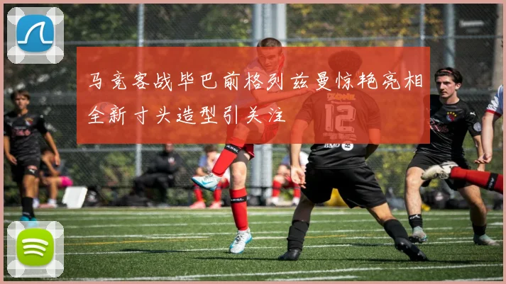 马竞客战毕巴前格列兹曼惊艳亮相全新寸头造型引关注