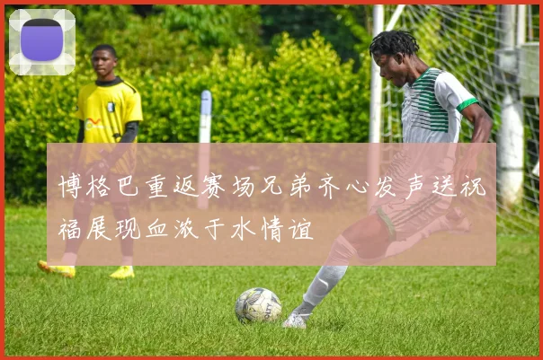 博格巴重返赛场兄弟齐心发声送祝福展现血浓于水情谊